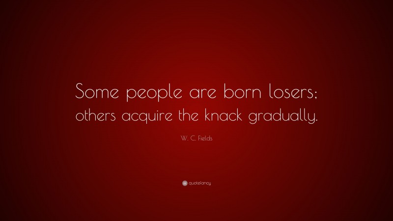 W. C. Fields Quote: “Some people are born losers; others acquire the knack gradually.”