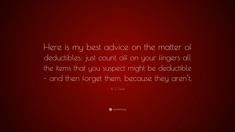 W. C. Fields Quote: “Here is my best advice on the matter of deductibles: just count off on your fingers all the items that you suspect might be deductible – and then forget them, because they aren’t.”