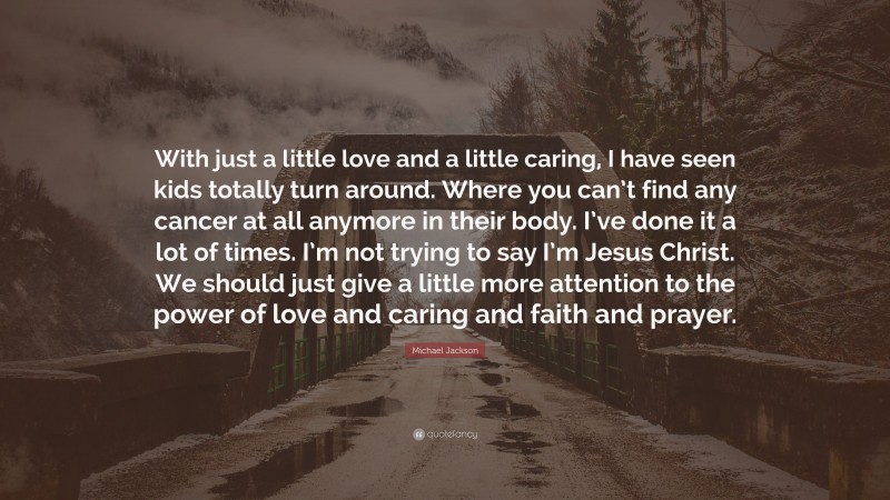 Michael Jackson Quote: “With just a little love and a little caring, I have seen kids totally turn around. Where you can’t find any cancer at all anymore in their body. I’ve done it a lot of times. I’m not trying to say I’m Jesus Christ. We should just give a little more attention to the power of love and caring and faith and prayer.”