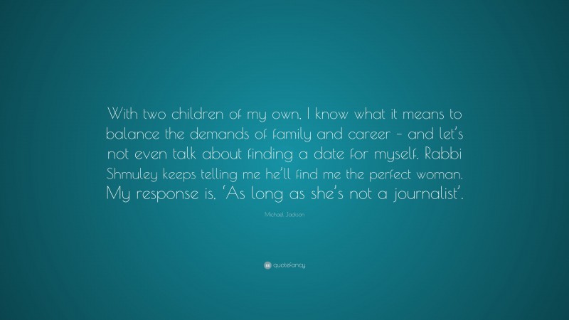 Michael Jackson Quote: “With two children of my own, I know what it means to balance the demands of family and career – and let’s not even talk about finding a date for myself. Rabbi Shmuley keeps telling me he’ll find me the perfect woman. My response is, ‘As long as she’s not a journalist’.”
