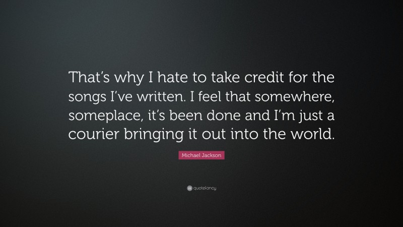 Michael Jackson Quote: “That’s why I hate to take credit for the songs I’ve written. I feel that somewhere, someplace, it’s been done and I’m just a courier bringing it out into the world.”