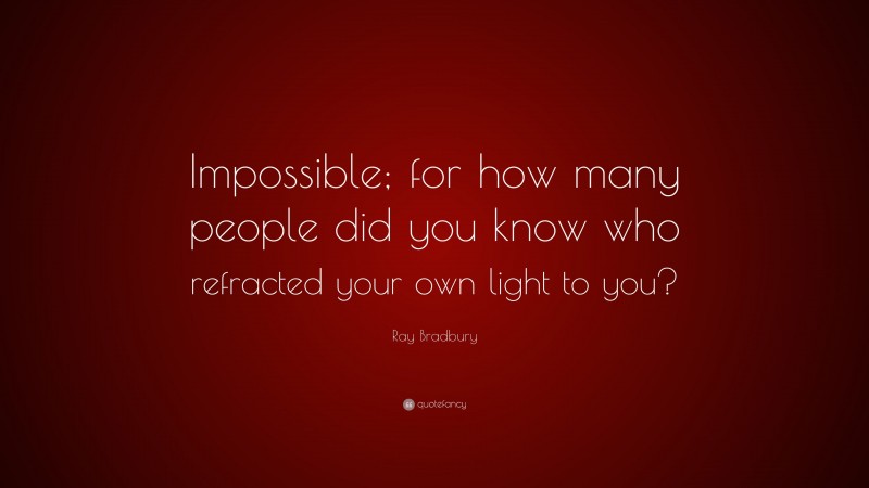 Ray Bradbury Quote: “Impossible; for how many people did you know who refracted your own light to you?”