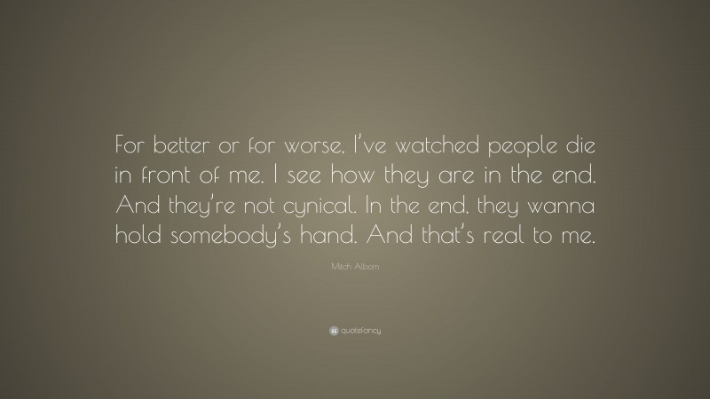 Mitch Albom Quote: “For better or for worse, I’ve watched people die in front of me. I see how they are in the end. And they’re not cynical. In the end, they wanna hold somebody’s hand. And that’s real to me.”