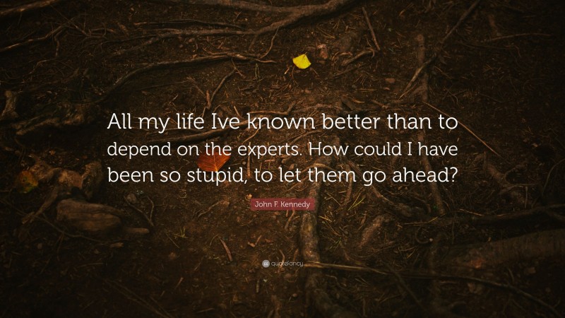 John F. Kennedy Quote: “All my life Ive known better than to depend on the experts. How could I have been so stupid, to let them go ahead?”