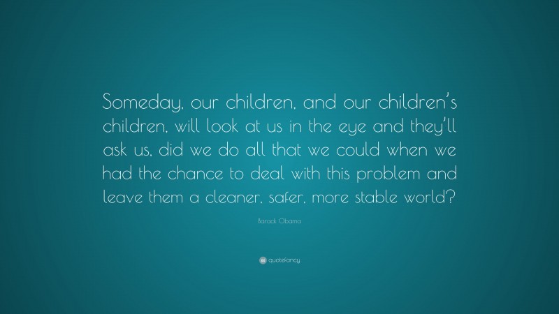 Barack Obama Quote: “Someday, our children, and our children’s children, will look at us in the eye and they’ll ask us, did we do all that we could when we had the chance to deal with this problem and leave them a cleaner, safer, more stable world?”