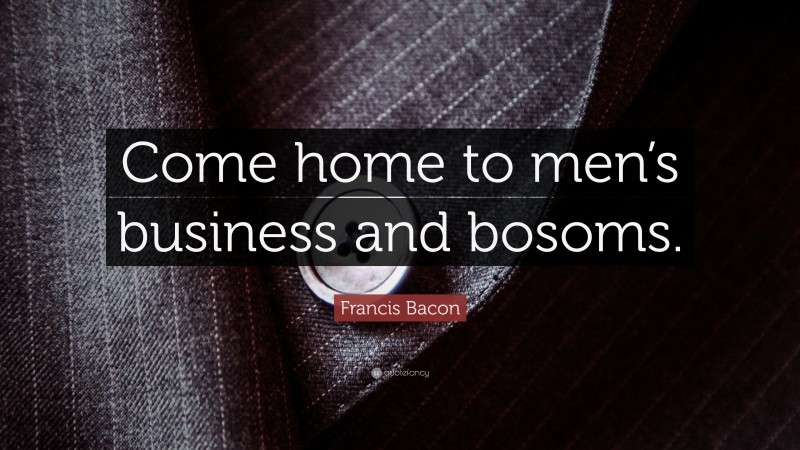 Francis Bacon Quote: “Come home to men’s business and bosoms.”