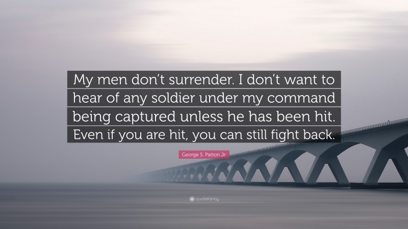 George S. Patton Jr. Quote: “My men don’t surrender. I don’t want to hear of any soldier under my command being captured unless he has been hit. Even if you are hit, you can still fight back.”