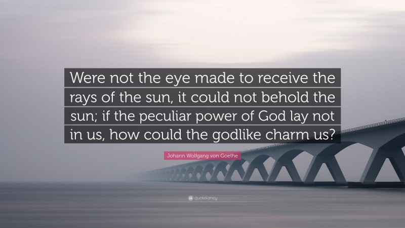 Johann Wolfgang von Goethe Quote: “Were not the eye made to receive the rays of the sun, it could not behold the sun; if the peculiar power of God lay not in us, how could the godlike charm us?”