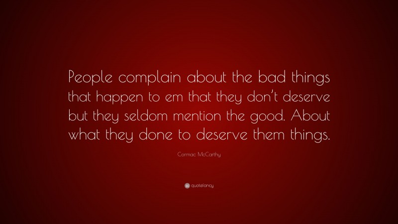 Cormac McCarthy Quote: “People complain about the bad things that happen to em that they don’t deserve but they seldom mention the good. About what they done to deserve them things.”