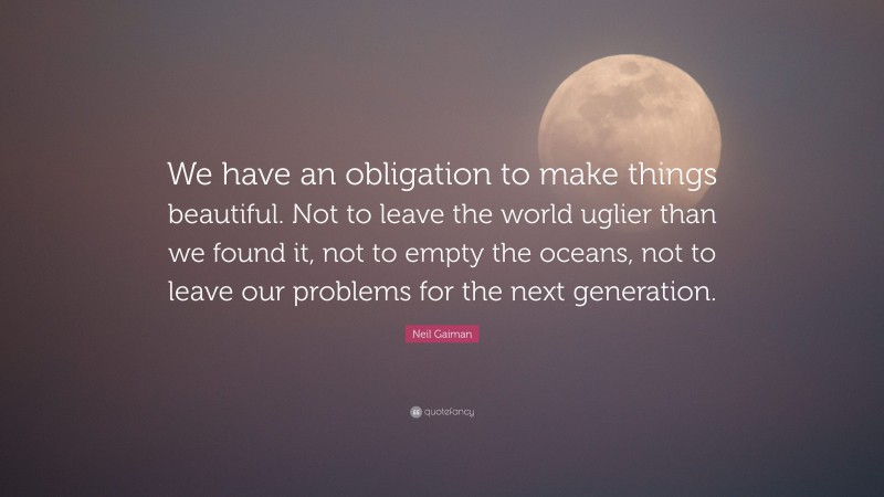 Neil Gaiman Quote: “We have an obligation to make things beautiful. Not to leave the world uglier than we found it, not to empty the oceans, not to leave our problems for the next generation.”