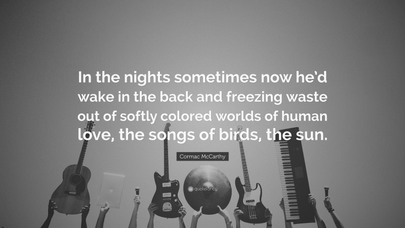 Cormac McCarthy Quote: “In the nights sometimes now he’d wake in the back and freezing waste out of softly colored worlds of human love, the songs of birds, the sun.”