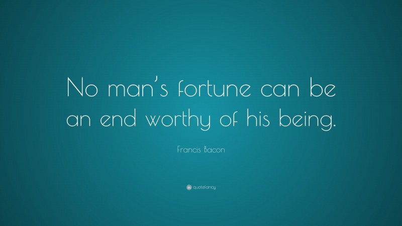 Francis Bacon Quote: “No man’s fortune can be an end worthy of his being.”