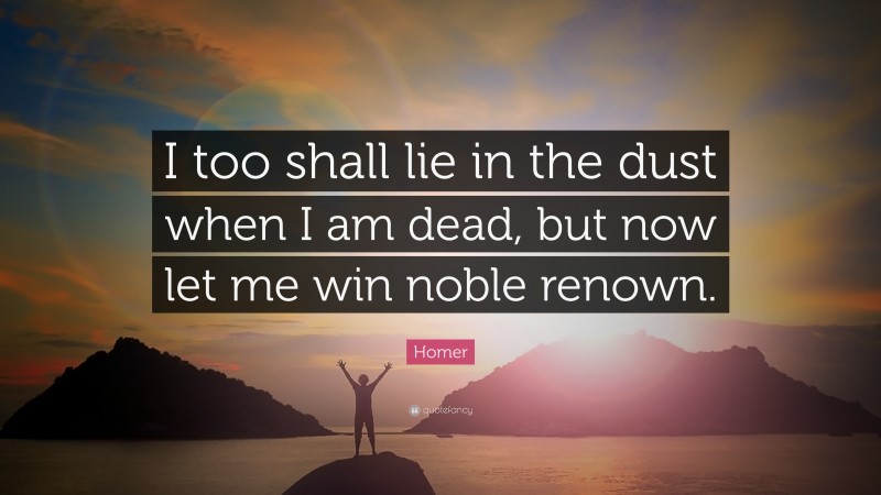 Homer Quote: “I too shall lie in the dust when I am dead, but now let me win noble renown.”