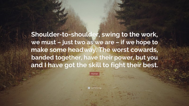 Homer Quote: “Shoulder-to-shoulder, swing to the work, we must – just two as we are – if we hope to make some headway. The worst cowards, banded together, have their power, but you and I have got the skill to fight their best.”