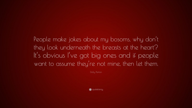 Dolly Parton Quote: “People make jokes about my bosoms, why don’t they look underneath the breasts at the heart? It’s obvious I’ve got big ones and if people want to assume they’re not mine, then let them.”