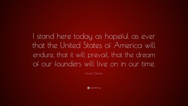 Barack Obama Quote: “I stand here today as hopeful as ever that the United States of America will endure, that it will prevail, that the dream of our founders will live on in our time.”