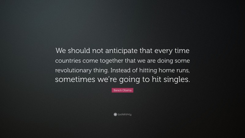 Barack Obama Quote: “We should not anticipate that every time countries come together that we are doing some revolutionary thing. Instead of hitting home runs, sometimes we’re going to hit singles.”