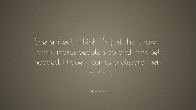 Cormac McCarthy Quote: “She smiled. I think it’s just the snow. I think it makes people stop and think. Bell nodded. I hope it comes a blizzard then.”