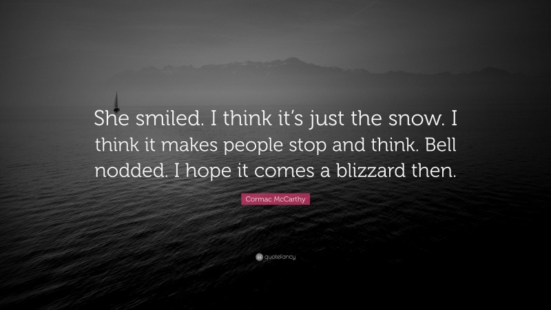 Cormac McCarthy Quote: “She smiled. I think it’s just the snow. I think it makes people stop and think. Bell nodded. I hope it comes a blizzard then.”