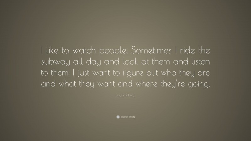 Ray Bradbury Quote: “I like to watch people. Sometimes I ride the subway all day and look at them and listen to them. I just want to figure out who they are and what they want and where they’re going.”