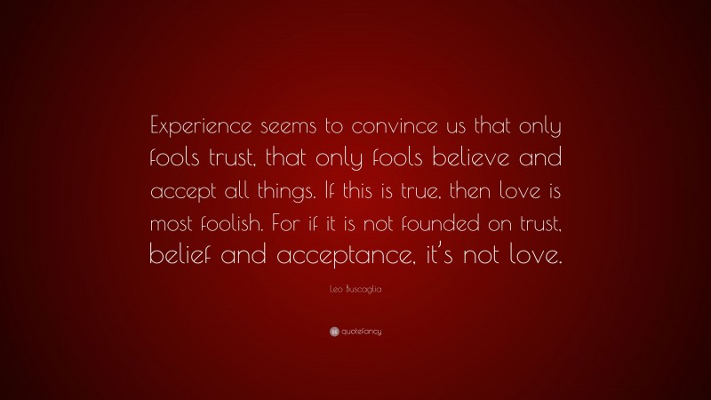 Leo Buscaglia Quote: “Experience seems to convince us that only fools trust, that only fools believe and accept all things. If this is true, then love is most foolish. For if it is not founded on trust, belief and acceptance, it’s not love.”