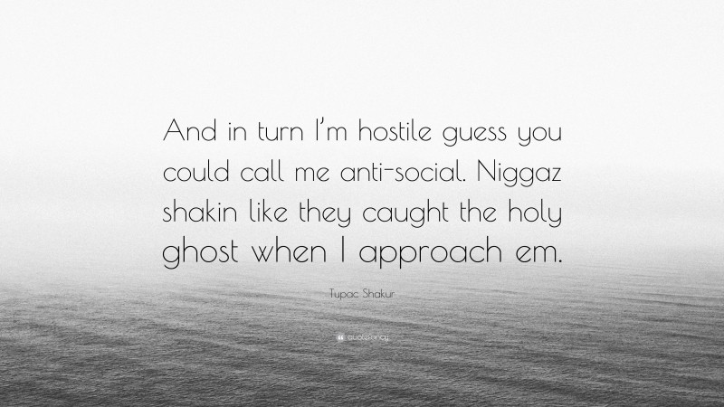 Tupac Shakur Quote: “And in turn I’m hostile guess you could call me anti-social. Niggaz shakin like they caught the holy ghost when I approach em.”