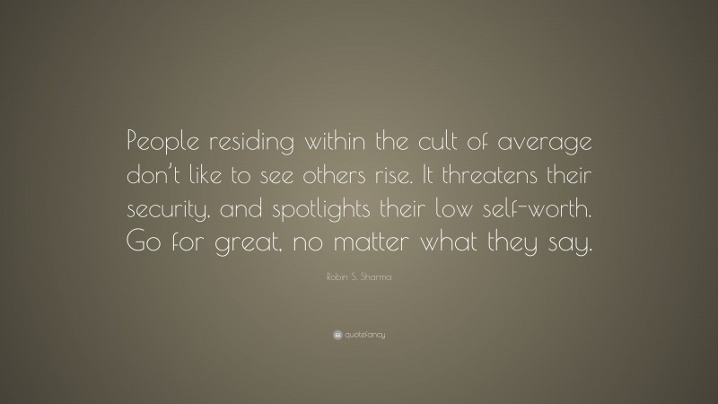 Robin S. Sharma Quote: “People residing within the cult of average don’t like to see others rise. It threatens their security, and spotlights their low self-worth. Go for great, no matter what they say.”