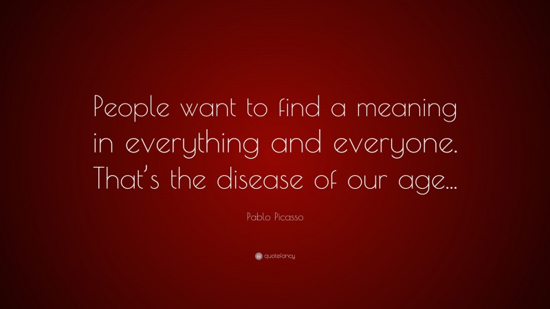 Pablo Picasso Quote: “People want to find a meaning in everything and everyone. That’s the disease of our age...”