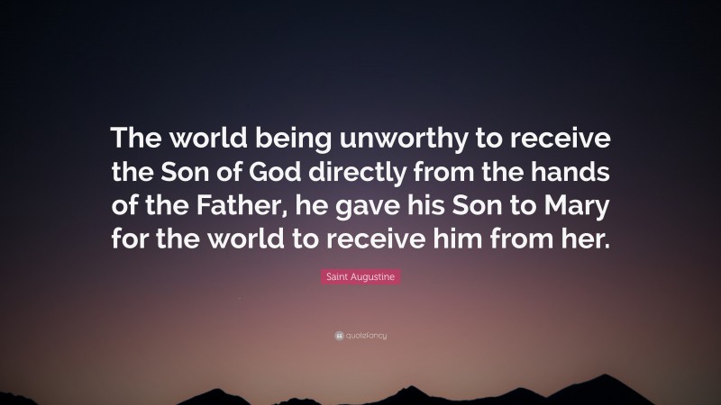 Saint Augustine Quote: “The world being unworthy to receive the Son of God directly from the hands of the Father, he gave his Son to Mary for the world to receive him from her.”