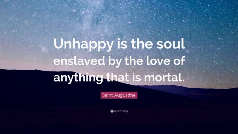 Saint Augustine Quote: “Unhappy is the soul enslaved by the love of anything that is mortal.”
