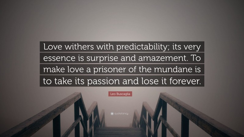 Leo Buscaglia Quote: “Love withers with predictability; its very essence is surprise and amazement. To make love a prisoner of the mundane is to take its passion and lose it forever.”