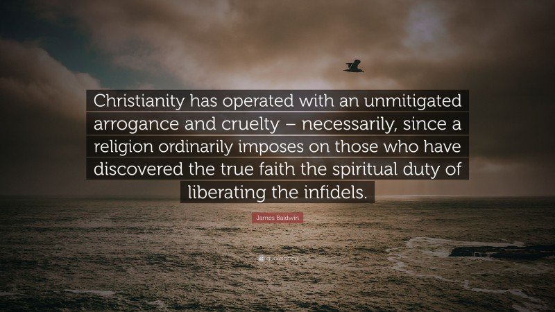James Baldwin Quote: “Christianity has operated with an unmitigated arrogance and cruelty – necessarily, since a religion ordinarily imposes on those who have discovered the true faith the spiritual duty of liberating the infidels.”