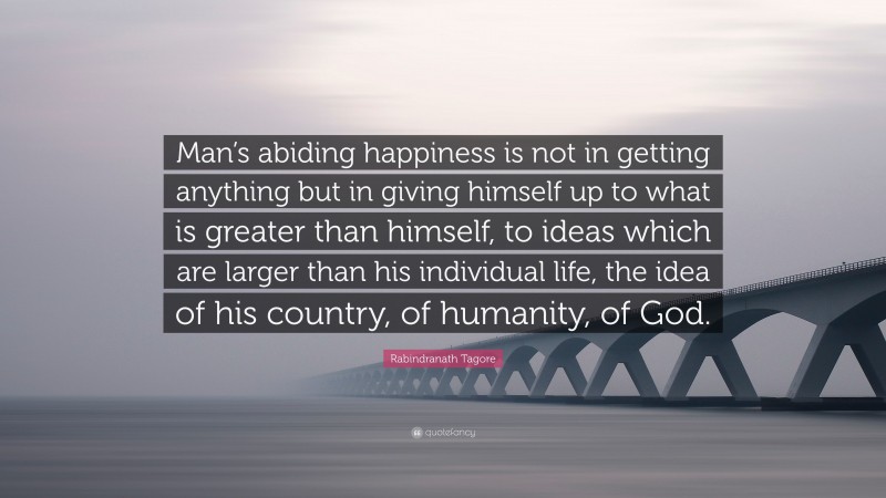 Rabindranath Tagore Quote: “Man’s abiding happiness is not in getting anything but in giving himself up to what is greater than himself, to ideas which are larger than his individual life, the idea of his country, of humanity, of God.”