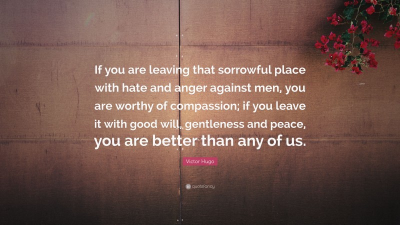 Victor Hugo Quote: “If you are leaving that sorrowful place with hate and anger against men, you are worthy of compassion; if you leave it with good will, gentleness and peace, you are better than any of us.”