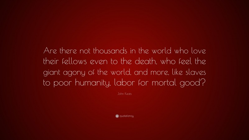 John Keats Quote: “Are there not thousands in the world who love their fellows even to the death, who feel the giant agony of the world, and more, like slaves to poor humanity, labor for mortal good?”