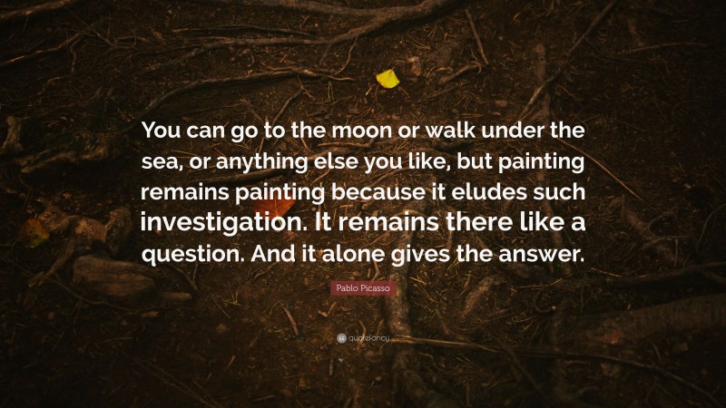Pablo Picasso Quote: “You can go to the moon or walk under the sea, or anything else you like, but painting remains painting because it eludes such investigation. It remains there like a question. And it alone gives the answer.”