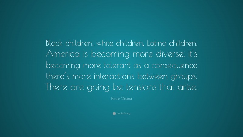 Barack Obama Quote: “Black children, white children, Latino children. America is becoming more diverse, it’s becoming more tolerant as a consequence there’s more interactions between groups. There are going be tensions that arise.”