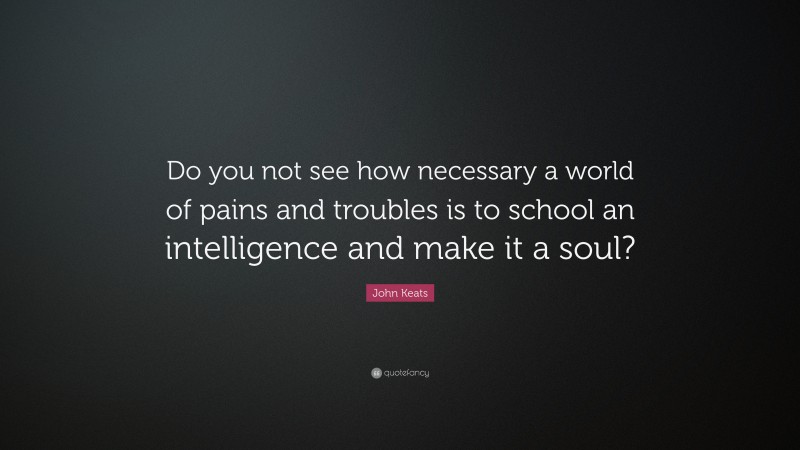 John Keats Quote: “Do you not see how necessary a world of pains and troubles is to school an intelligence and make it a soul?”