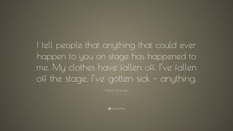 Melissa Etheridge Quote: “I tell people that anything that could ever happen to you on stage has happened to me. My clothes have fallen off. I’ve fallen off the stage. I’ve gotten sick – anything.”