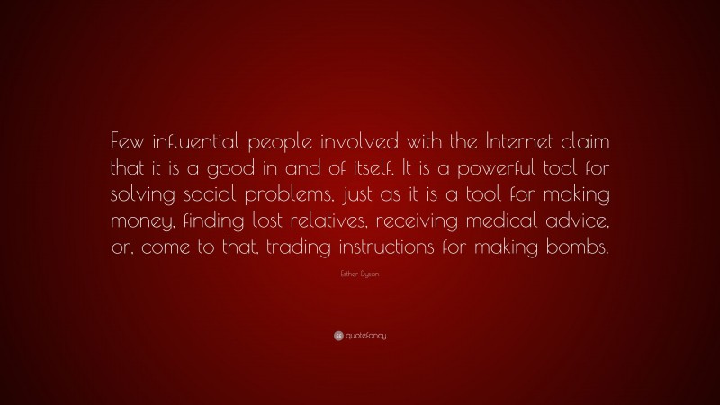 Esther Dyson Quote: “Few influential people involved with the Internet claim that it is a good in and of itself. It is a powerful tool for solving social problems, just as it is a tool for making money, finding lost relatives, receiving medical advice, or, come to that, trading instructions for making bombs.”