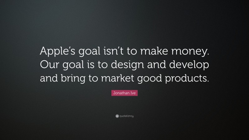 Jonathan Ive Quote: “Apple’s goal isn’t to make money. Our goal is to design and develop and bring to market good products.”
