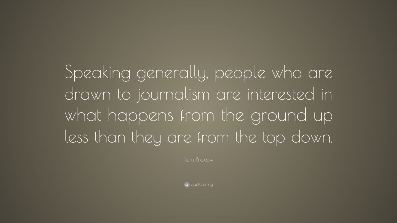 Tom Brokaw Quote: “Speaking generally, people who are drawn to journalism are interested in what happens from the ground up less than they are from the top down.”
