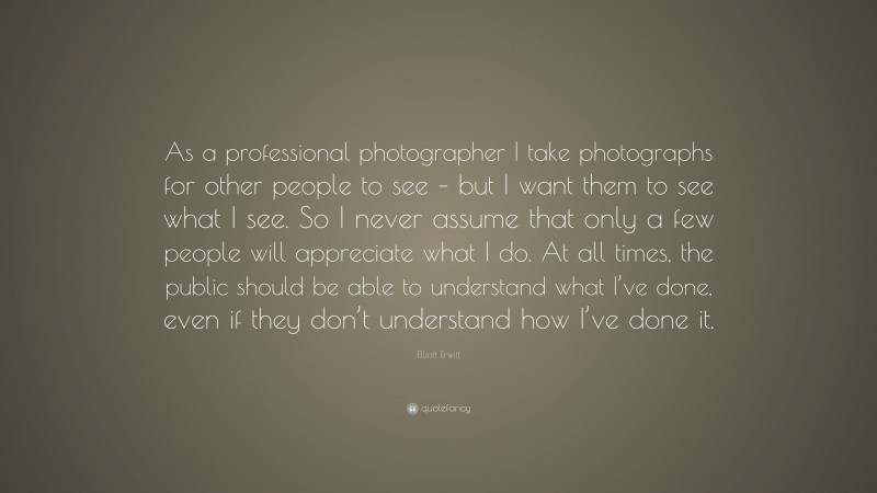 Elliott Erwitt Quote: “As a professional photographer I take photographs for other people to see – but I want them to see what I see. So I never assume that only a few people will appreciate what I do. At all times, the public should be able to understand what I’ve done, even if they don’t understand how I’ve done it.”