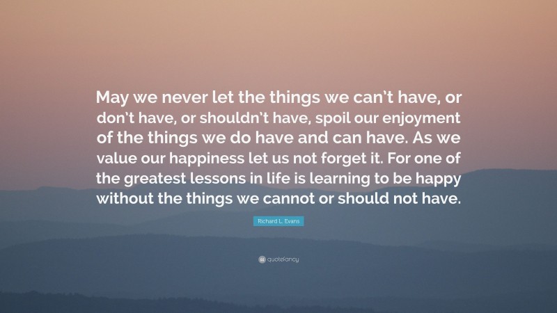 Richard L. Evans Quote: “May we never let the things we can’t have, or don’t have, or shouldn’t have, spoil our enjoyment of the things we do have and can have. As we value our happiness let us not forget it. For one of the greatest lessons in life is learning to be happy without the things we cannot or should not have.”