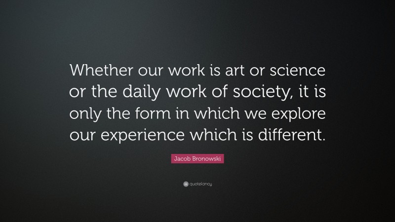 Jacob Bronowski Quote: “Whether our work is art or science or the daily work of society, it is only the form in which we explore our experience which is different.”