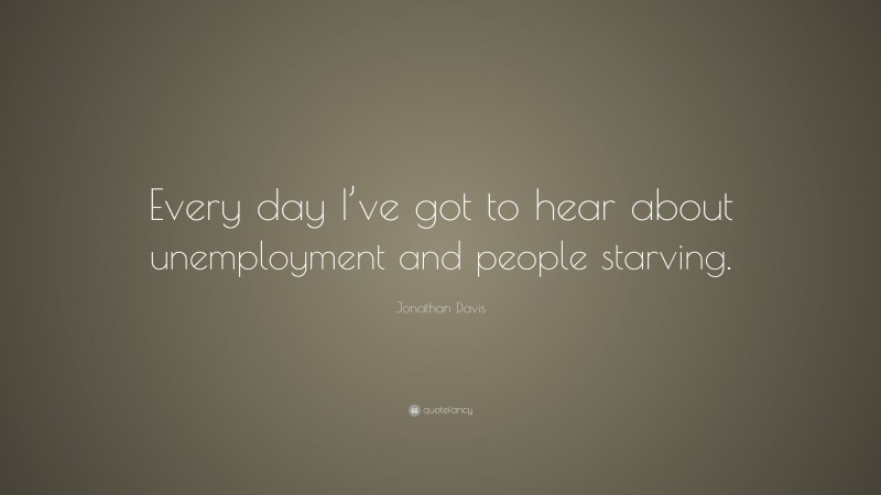 Jonathan Davis Quote: “Every day I’ve got to hear about unemployment and people starving.”