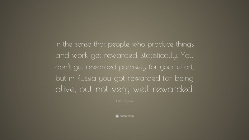 Esther Dyson Quote: “In the sense that people who produce things and work get rewarded, statistically. You don’t get rewarded precisely for your effort, but in Russia you got rewarded for being alive, but not very well rewarded.”