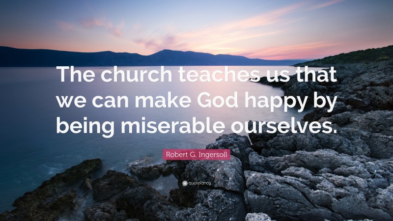 Robert G. Ingersoll Quote: “The church teaches us that we can make God happy by being miserable ourselves.”