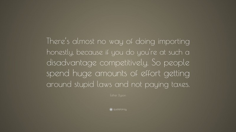Esther Dyson Quote: “There’s almost no way of doing importing honestly, because if you do you’re at such a disadvantage competitively. So people spend huge amounts of effort getting around stupid laws and not paying taxes.”