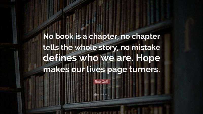 Bob Goff Quote: “No book is a chapter, no chapter tells the whole story, no mistake defines who we are. Hope makes our lives page turners.”